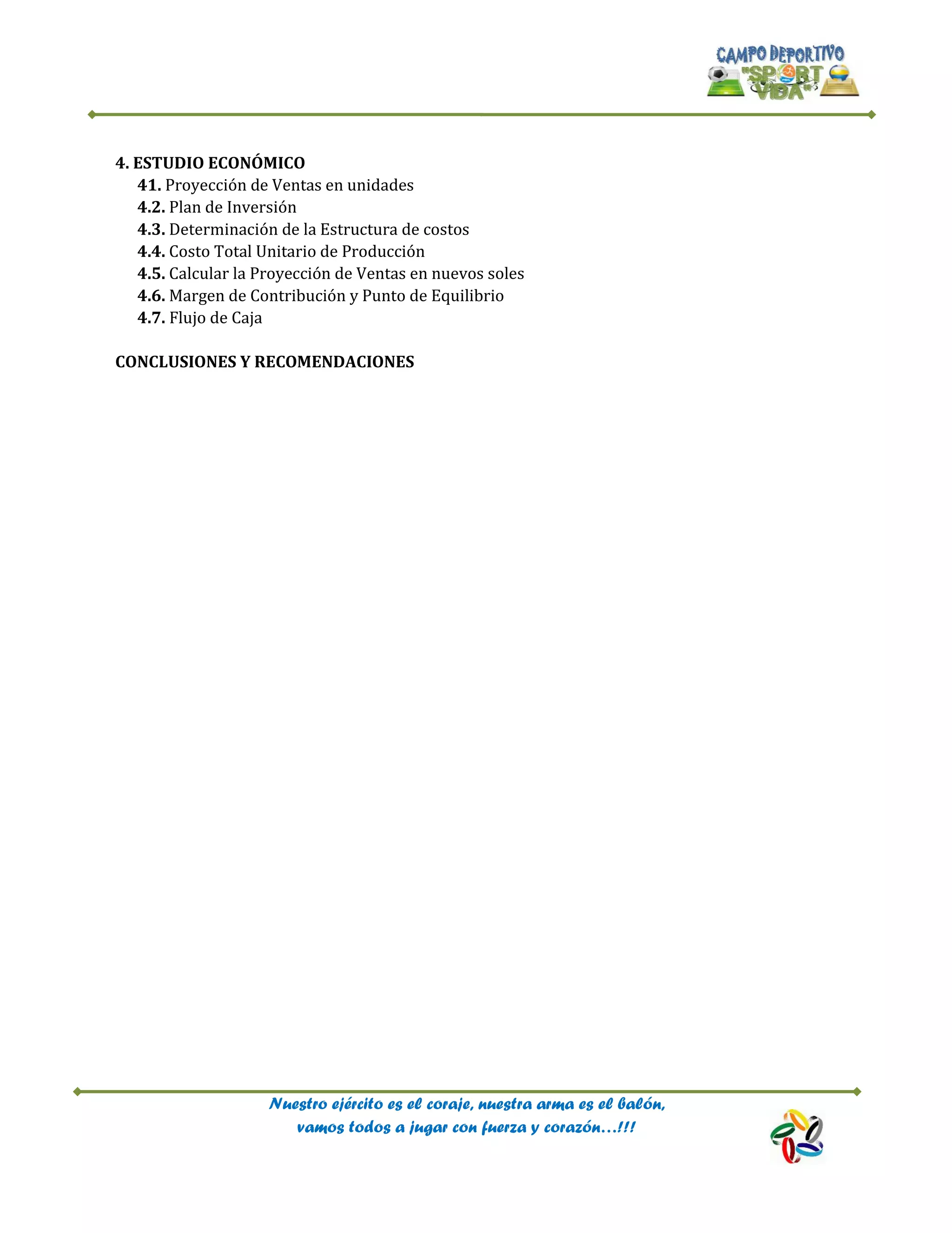 Nuestro ejército es el coraje, nuestra arma es el balón,
vamos todos a jugar con fuerza y corazón…!!!
4. ESTUDIO ECONÓMICO
41. Proyección de Ventas en unidades
4.2. Plan de Inversión
4.3. Determinación de la Estructura de costos
4.4. Costo Total Unitario de Producción
4.5. Calcular la Proyección de Ventas en nuevos soles
4.6. Margen de Contribución y Punto de Equilibrio
4.7. Flujo de Caja
CONCLUSIONES Y RECOMENDACIONES
 