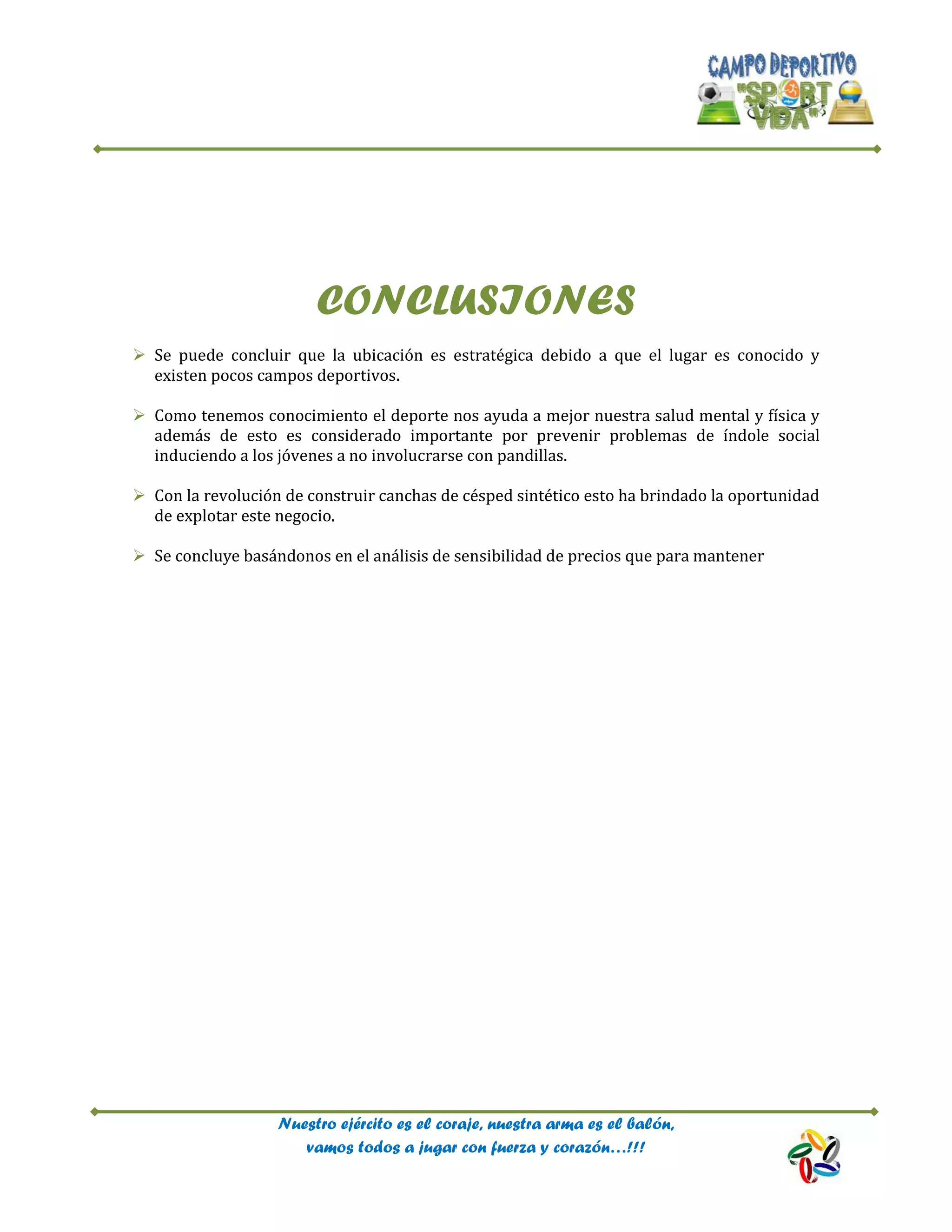 Nuestro ejército es el coraje, nuestra arma es el balón,
vamos todos a jugar con fuerza y corazón…!!!
CONCLUSIONES
 Se puede concluir que la ubicación es estratégica debido a que el lugar es conocido y
existen pocos campos deportivos.
 Como tenemos conocimiento el deporte nos ayuda a mejor nuestra salud mental y física y
además de esto es considerado importante por prevenir problemas de índole social
induciendo a los jóvenes a no involucrarse con pandillas.
 Con la revolución de construir canchas de césped sintético esto ha brindado la oportunidad
de explotar este negocio.
 Se concluye basándonos en el análisis de sensibilidad de precios que para mantener
 