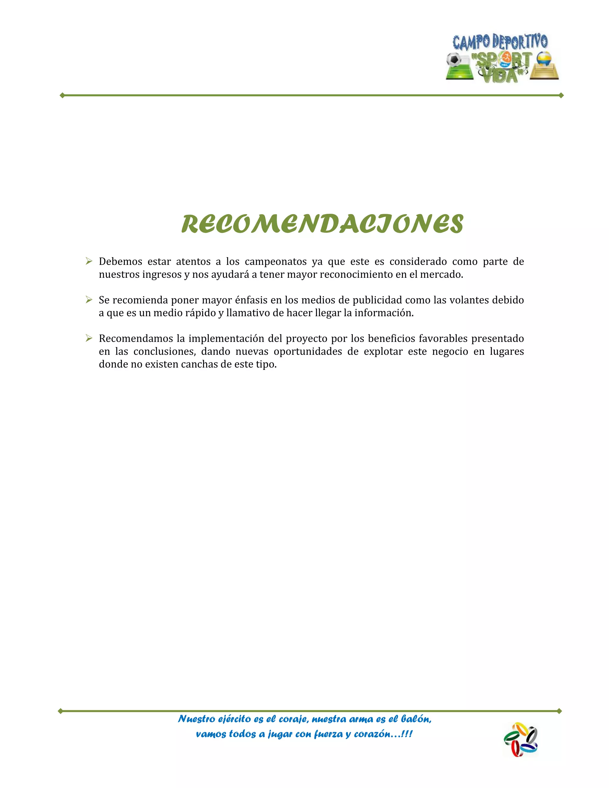 Nuestro ejército es el coraje, nuestra arma es el balón,
vamos todos a jugar con fuerza y corazón…!!!
RECOMENDACIONES
 Debemos estar atentos a los campeonatos ya que este es considerado como parte de
nuestros ingresos y nos ayudará a tener mayor reconocimiento en el mercado.
 Se recomienda poner mayor énfasis en los medios de publicidad como las volantes debido
a que es un medio rápido y llamativo de hacer llegar la información.
 Recomendamos la implementación del proyecto por los beneficios favorables presentado
en las conclusiones, dando nuevas oportunidades de explotar este negocio en lugares
donde no existen canchas de este tipo.
 