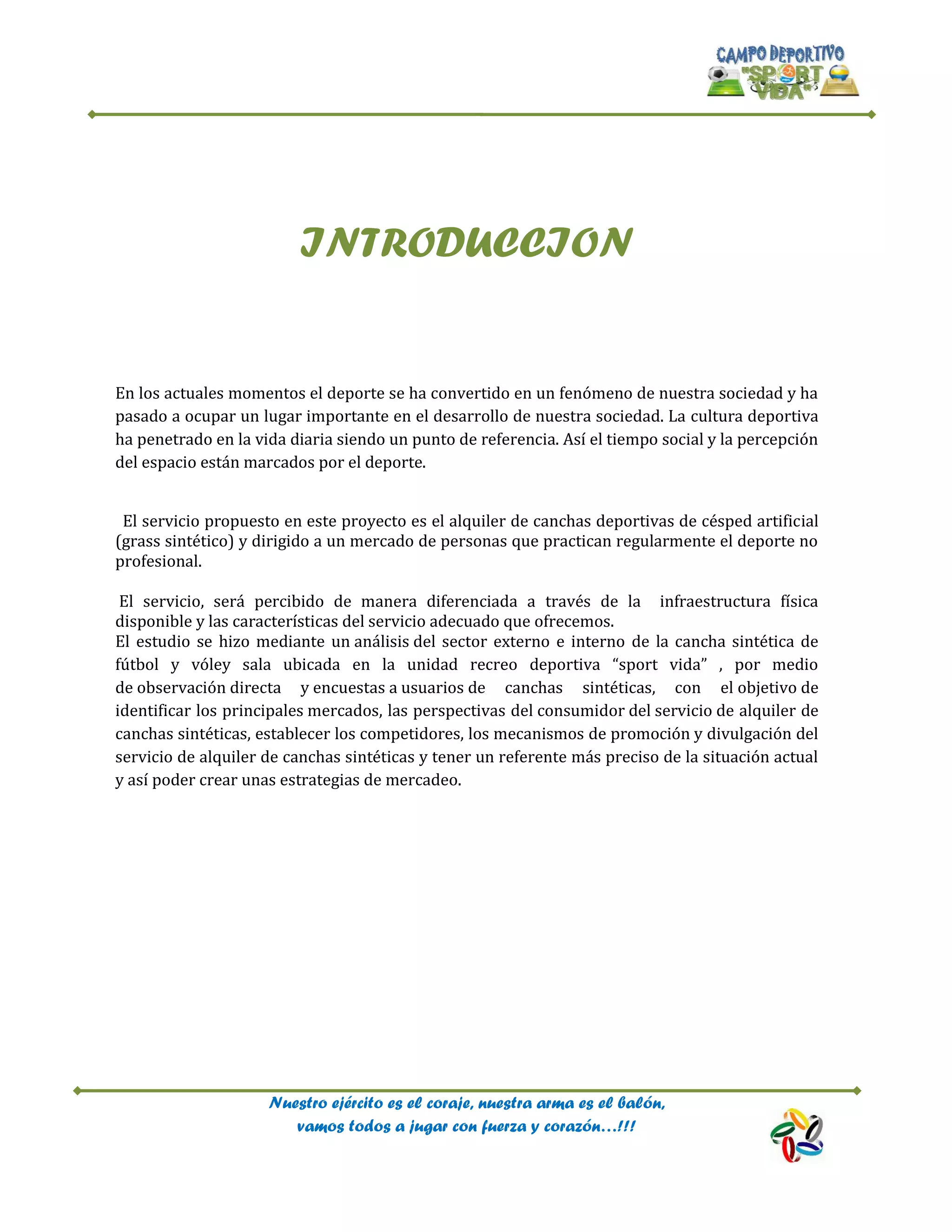 Nuestro ejército es el coraje, nuestra arma es el balón,
vamos todos a jugar con fuerza y corazón…!!!
INTRODUCCION
En los actuales momentos el deporte se ha convertido en un fenómeno de nuestra sociedad y ha
pasado a ocupar un lugar importante en el desarrollo de nuestra sociedad. La cultura deportiva
ha penetrado en la vida diaria siendo un punto de referencia. Así el tiempo social y la percepción
del espacio están marcados por el deporte.
El servicio propuesto en este proyecto es el alquiler de canchas deportivas de césped artificial
(grass sintético) y dirigido a un mercado de personas que practican regularmente el deporte no
profesional.
El servicio, será percibido de manera diferenciada a través de la infraestructura física
disponible y las características del servicio adecuado que ofrecemos.
El estudio se hizo mediante un análisis del sector externo e interno de la cancha sintética de
fútbol y vóley sala ubicada en la unidad recreo deportiva “sport vida” , por medio
de observación directa y encuestas a usuarios de canchas sintéticas, con el objetivo de
identificar los principales mercados, las perspectivas del consumidor del servicio de alquiler de
canchas sintéticas, establecer los competidores, los mecanismos de promoción y divulgación del
servicio de alquiler de canchas sintéticas y tener un referente más preciso de la situación actual
y así poder crear unas estrategias de mercadeo.
 