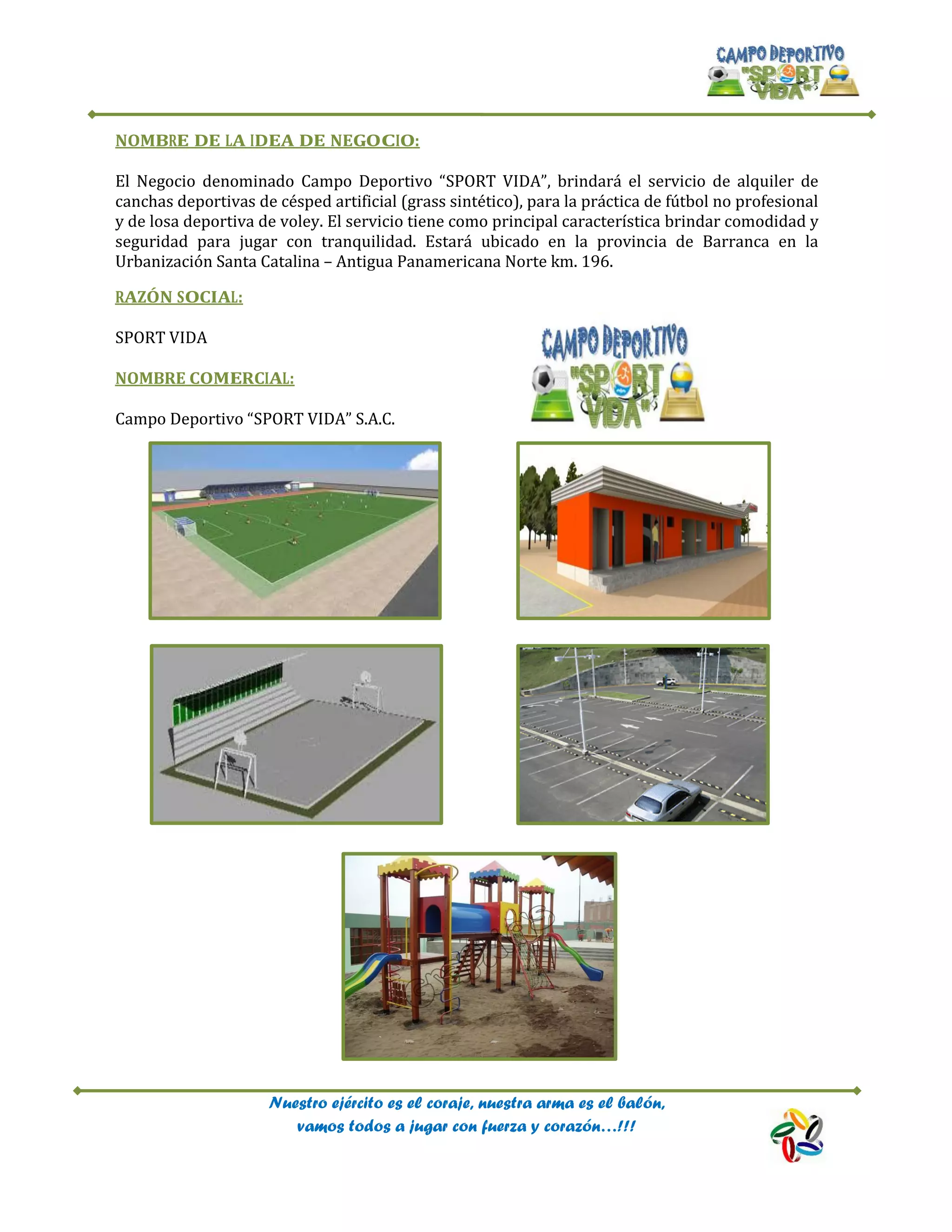 Nuestro ejército es el coraje, nuestra arma es el balón,
vamos todos a jugar con fuerza y corazón…!!!
NOMBRE DE LA IDEA DE NEGOCIO:
El Negocio denominado Campo Deportivo “SPORT VIDA”, brindará el servicio de alquiler de
canchas deportivas de césped artificial (grass sintético), para la práctica de fútbol no profesional
y de losa deportiva de voley. El servicio tiene como principal característica brindar comodidad y
seguridad para jugar con tranquilidad. Estará ubicado en la provincia de Barranca en la
Urbanización Santa Catalina – Antigua Panamericana Norte km. 196.
RAZÓN SOCIAL:
SPORT VIDA
NOMBRE COMERCIAL:
Campo Deportivo “SPORT VIDA” S.A.C.
 