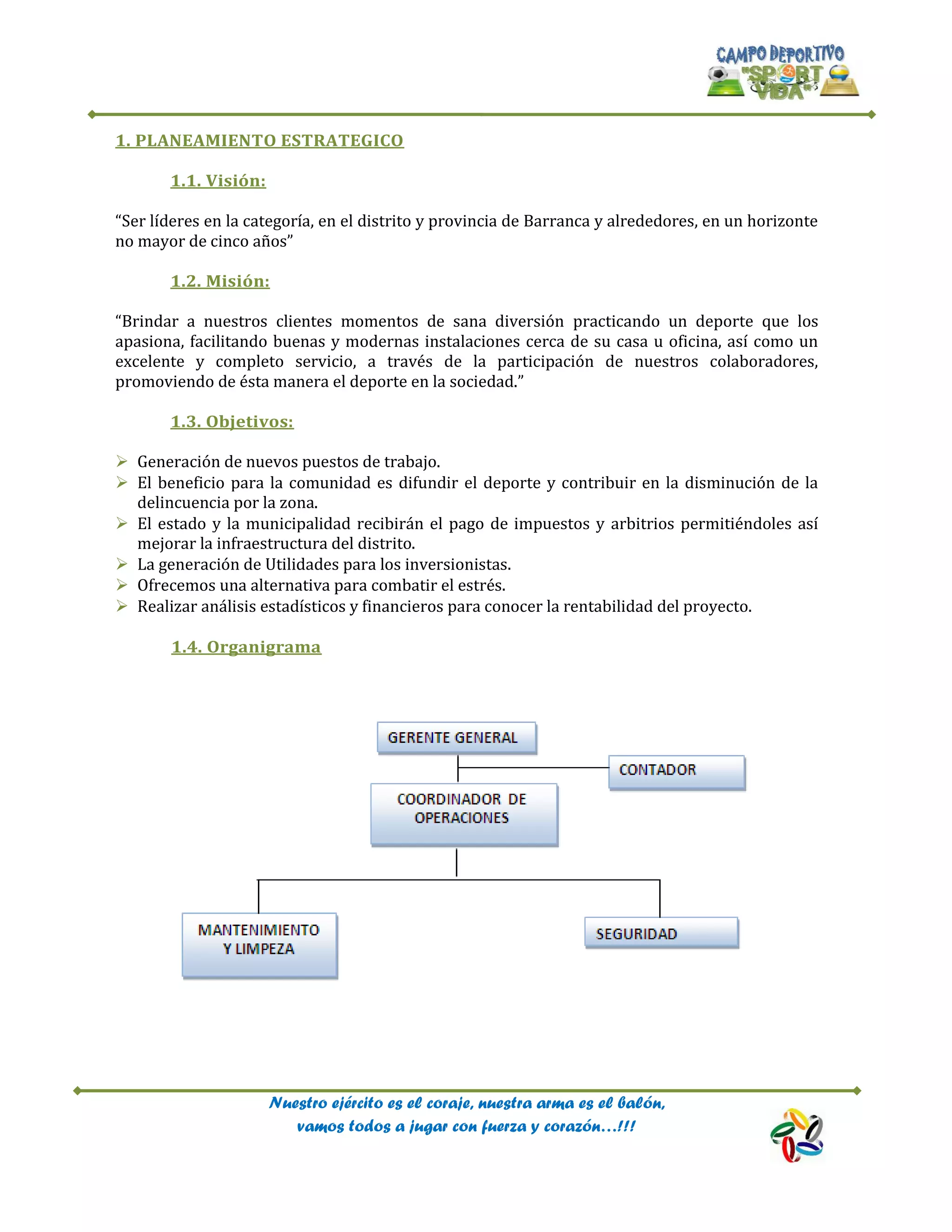 Nuestro ejército es el coraje, nuestra arma es el balón,
vamos todos a jugar con fuerza y corazón…!!!
1. PLANEAMIENTO ESTRATEGICO
1.1. Visión:
“Ser líderes en la categoría, en el distrito y provincia de Barranca y alrededores, en un horizonte
no mayor de cinco años”
1.2. Misión:
“Brindar a nuestros clientes momentos de sana diversión practicando un deporte que los
apasiona, facilitando buenas y modernas instalaciones cerca de su casa u oficina, así como un
excelente y completo servicio, a través de la participación de nuestros colaboradores,
promoviendo de ésta manera el deporte en la sociedad.”
1.3. Objetivos:
 Generación de nuevos puestos de trabajo.
 El beneficio para la comunidad es difundir el deporte y contribuir en la disminución de la
delincuencia por la zona.
 El estado y la municipalidad recibirán el pago de impuestos y arbitrios permitiéndoles así
mejorar la infraestructura del distrito.
 La generación de Utilidades para los inversionistas.
 Ofrecemos una alternativa para combatir el estrés.
 Realizar análisis estadísticos y financieros para conocer la rentabilidad del proyecto.
1.4. Organigrama
 