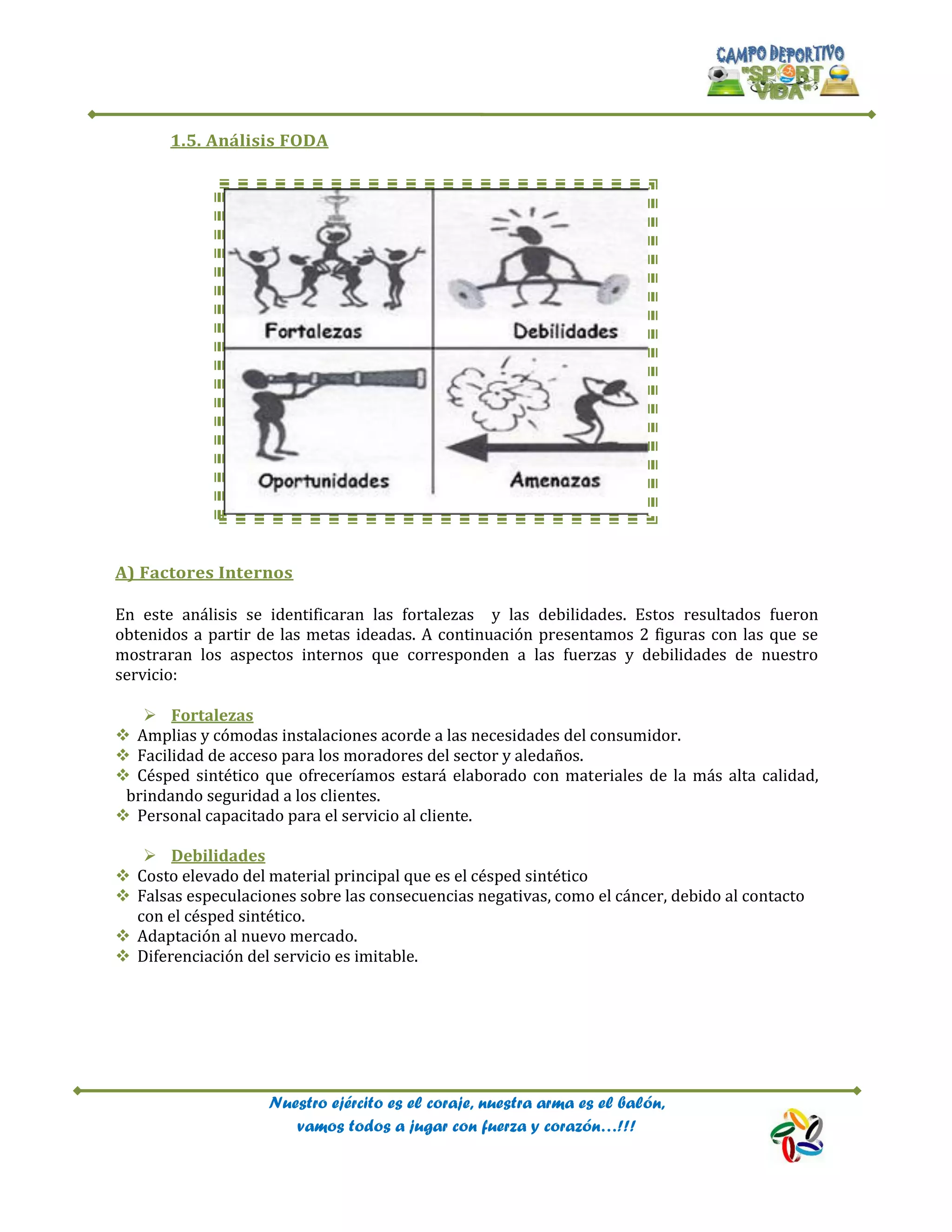 Nuestro ejército es el coraje, nuestra arma es el balón,
vamos todos a jugar con fuerza y corazón…!!!
1.5. Análisis FODA
A) Factores Internos
En este análisis se identificaran las fortalezas y las debilidades. Estos resultados fueron
obtenidos a partir de las metas ideadas. A continuación presentamos 2 figuras con las que se
mostraran los aspectos internos que corresponden a las fuerzas y debilidades de nuestro
servicio:
 Fortalezas
 Amplias y cómodas instalaciones acorde a las necesidades del consumidor.
 Facilidad de acceso para los moradores del sector y aledaños.
 Césped sintético que ofreceríamos estará elaborado con materiales de la más alta calidad,
brindando seguridad a los clientes.
 Personal capacitado para el servicio al cliente.
 Debilidades
 Costo elevado del material principal que es el césped sintético
 Falsas especulaciones sobre las consecuencias negativas, como el cáncer, debido al contacto
con el césped sintético.
 Adaptación al nuevo mercado.
 Diferenciación del servicio es imitable.
 