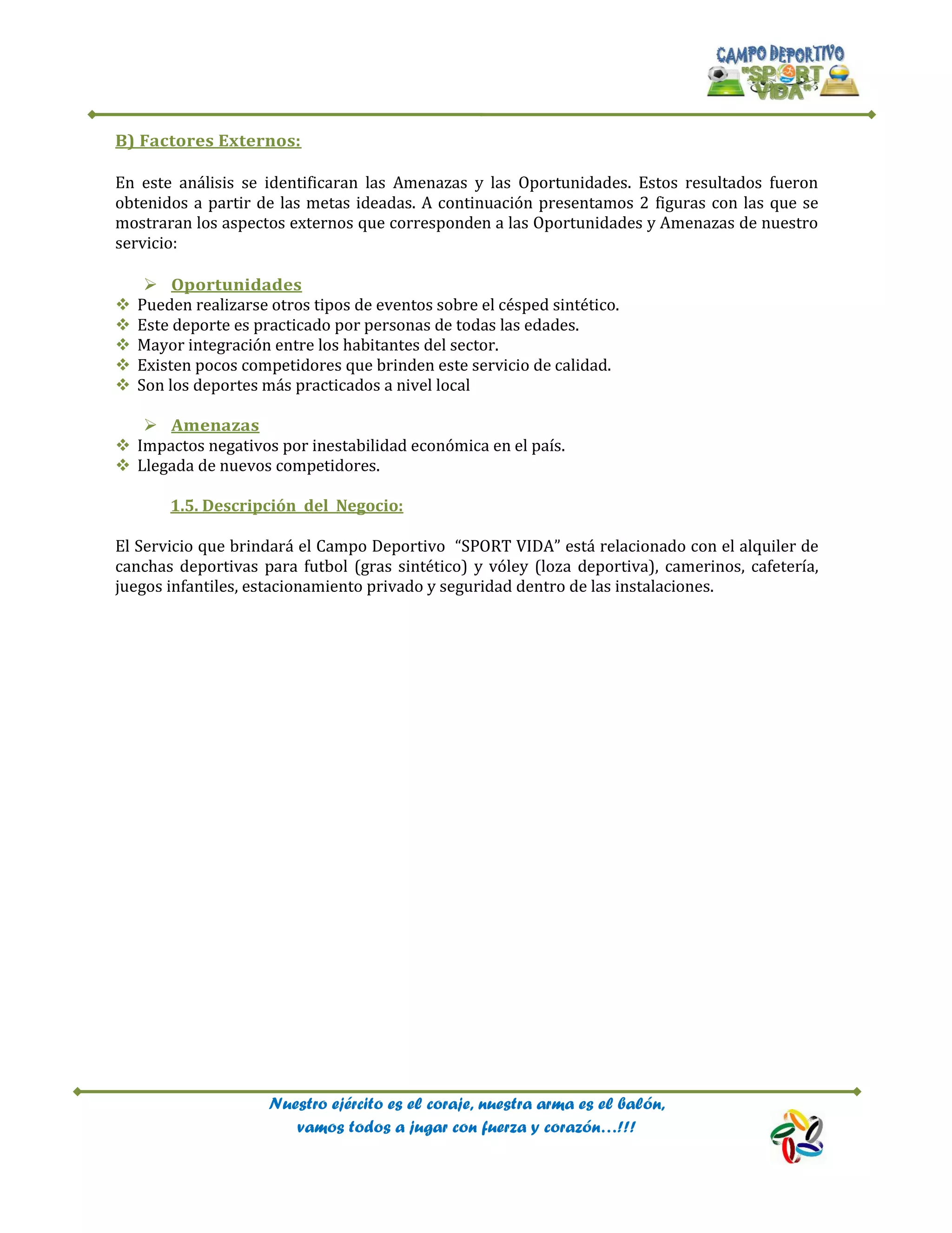 Nuestro ejército es el coraje, nuestra arma es el balón,
vamos todos a jugar con fuerza y corazón…!!!
B) Factores Externos:
En este análisis se identificaran las Amenazas y las Oportunidades. Estos resultados fueron
obtenidos a partir de las metas ideadas. A continuación presentamos 2 figuras con las que se
mostraran los aspectos externos que corresponden a las Oportunidades y Amenazas de nuestro
servicio:
 Oportunidades
 Pueden realizarse otros tipos de eventos sobre el césped sintético.
 Este deporte es practicado por personas de todas las edades.
 Mayor integración entre los habitantes del sector.
 Existen pocos competidores que brinden este servicio de calidad.
 Son los deportes más practicados a nivel local
 Amenazas
 Impactos negativos por inestabilidad económica en el país.
 Llegada de nuevos competidores.
1.5. Descripción del Negocio:
El Servicio que brindará el Campo Deportivo “SPORT VIDA” está relacionado con el alquiler de
canchas deportivas para futbol (gras sintético) y vóley (loza deportiva), camerinos, cafetería,
juegos infantiles, estacionamiento privado y seguridad dentro de las instalaciones.
 