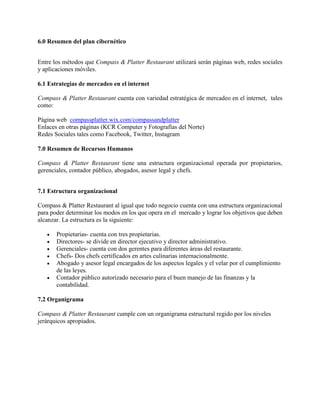 6.0 Resumen del plan cibernético
Entre los métodos que Compass & Platter Restaurant utilizará serán páginas web, redes sociales
y aplicaciones móviles.
6.1 Estrategias de mercadeo en el internet
Compass & Platter Restaurant cuenta con variedad estratégica de mercadeo en el internet, tales
como:
Página web compassplatter.wix.com/compassandplatter
Enlaces en otras páginas (KCR Computer y Fotografías del Norte)
Redes Sociales tales como Facebook, Twitter, Instagram
7.0 Resumen de Recursos Humanos
Compass & Platter Restaurant tiene una estructura organizacional operada por propietarios,
gerenciales, contador público, abogados, asesor legal y chefs.
7.1 Estructura organizacional
Compass & Platter Restaurant al igual que todo negocio cuenta con una estructura organizacional
para poder determinar los modos en los que opera en el mercado y lograr los objetivos que deben
alcanzar. La estructura es la siguiente:
 Propietarias- cuenta con tres propietarias.
 Directores- se divide en director ejecutivo y director administrativo.
 Gerenciales- cuenta con dos gerentes para diferentes áreas del restaurante.
 Chefs- Dos chefs certificados en artes culinarias internacionalmente.
 Abogado y asesor legal encargados de los aspectos legales y el velar por el cumplimiento
de las leyes.
 Contador público autorizado necesario para el buen manejo de las finanzas y la
contabilidad.
7.2 Organigrama
Compass & Platter Restaurant cumple con un organigrama estructural regido por los niveles
jerárquicos apropiados.
 