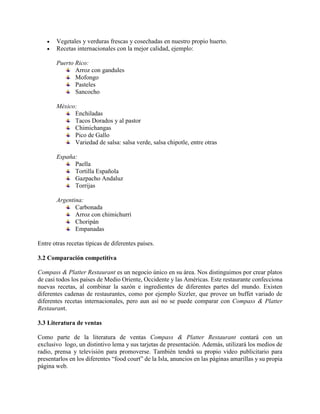  Vegetales y verduras frescas y cosechadas en nuestro propio huerto.
 Recetas internacionales con la mejor calidad, ejemplo:
Puerto Rico:
Arroz con gandules
Mofongo
Pasteles
Sancocho
México:
Enchiladas
Tacos Dorados y al pastor
Chimichangas
Pico de Gallo
Variedad de salsa: salsa verde, salsa chipotle, entre otras
España:
Paella
Tortilla Española
Gazpacho Andaluz
Torrijas
Argentina:
Carbonada
Arroz con chimichurri
Choripán
Empanadas
Entre otras recetas típicas de diferentes países.
3.2 Comparación competitiva
Compass & Platter Restaurant es un negocio único en su área. Nos distinguimos por crear platos
de casi todos los países de Medio Oriente, Occidente y las Américas. Este restaurante confecciona
nuevas recetas, al combinar la sazón e ingredientes de diferentes partes del mundo. Existen
diferentes cadenas de restaurantes, como por ejemplo Sizzler, que provee un buffet variado de
diferentes recetas internacionales, pero aun así no se puede comparar con Compass & Platter
Restaurant.
3.3 Literatura de ventas
Como parte de la literatura de ventas Compass & Platter Restaurant contará con un
exclusivo logo, un distintivo lema y sus tarjetas de presentación. Además, utilizará los medios de
radio, prensa y televisión para promoverse. También tendrá su propio video publicitario para
presentarlos en los diferentes “food court” de la Isla, anuncios en las páginas amarillas y su propia
página web.
 