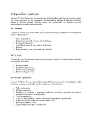 3.4 Responsabilidad y cumplimiento
Compass & Platter Restaurant está administrado por la sociedad creada para representar negocio;
JSJ Group, compuesta por sus propietarias Stephanie García, Jasmine A. Rodríguez del Río y
Jaileen L. Carrión Andújar. Además, cuenta con profesionales en finanzas, gerencia,
administración, mercadeo y artes culinarias.
3.5 Tecnología
Compass & Platter Restaurant contará con la más alta tecnología para brindar a sus clientes un
servicio rápido y eficaz.
 Cajas Registradoras
 Sistema de Seguridad: cámaras, alarma de fuego.
 Estufas, Refrigeradores
 Apple Pay (sistema de pago a través de Iphone)
 Internet
 Impresora todo en uno (impresora, fax y scanner).
3.6 Vía Verde
Compass & Platter Restaurant se compromete en proteger y mejorar el ambiente al usar estrategias
eco amigable tales como:
 Bombillas LED
 Recipientes de reciclaje
 Utensilios no desechables
 Enviar recibo por e-mail
3.7 Productos ergonómicos
Compass & Platter Restaurant poseerá de los producto ergonómicos en el mercado para poder
ofrecer un ambiente cómodo a los clientes al igual que a los empleados.
 Sillas ergonómicas
 Mesas ergonómicas
 Productos de telefonía e informática (teléfonos accesibles, accesorios informáticos
ergonómicos y software especializados)
 Teclado ergonómico
 Vajilla de porcelana PORDAMSA (distribuidor de productos ergonómicos)
 Cubertería de acero inoxidable 18/10 de PORDAMSA
 Cristalería de PORDAMSA
 Zapatos ergonómicos para los empleados
 