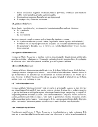  Baños con diseños elegantes con líneas puras de porcelana, combinado con materiales
nobles como la madera, cristal o acero inoxidable.
 Iluminación ergonómica (buena luz sin que deslumbre)
 Rampa para impedidos con pasamanos.
4.0 Análisis del mercado
Según fuentes electrónicas hay tres tendencias importantes en el mercado de alimentos:
 La experiencia
 La salud
 La conveniencia
Nuestro restaurante cumple con estas tendencias por las siguientes razones:
 Es el primer restaurante que une a todos los países en un solo lugar (experiencia única)
 Contamos con los mejores profesionales en cuanto a la inocuidad de alimentos (salud)
 El restaurante va dirigido a todo el público, con variedad de alimentos y precios módicos
(conveniencia).
4.1 Segmentación del mercado
Compass & Platter Restaurant se clasifica como un negocio grande. Cuenta con un amplio salón
comedor, recibidor y sala de espera. Una amplia cocina donde se divide entre el área de confección
de alimentos y otra para la limpieza de utensilios; y un salón para actividades.
4.2 Necesidad del mercado
Compass & Platter Restaurant estará ubicado cerca de la Base Militar Ramey, donde habitan y
visitan personas de todas partes del mundo. La necesidad del mercado en esta área está basado en
que la mayoría de las personas que se encuentran ahí extrañan el sabor de las recetas de su
país. Compass & Platter Restaurant les ofrece una gran variedad de alternativas que le harán
sentirse como en la cocina de su casa.
4.3 Tendencias del mercado
Compass & Platter Restaurant siempre será necesario en el mercado. Aunque el país atraviese
una situación económica difícil, para nuestra empresa este tipo de situación es un factor positivo
ya que las familias se ven obligadas a pasar más tiempo fuera del hogar trabajando y es muy difícil,
luego de largas horas de trabajo, cocinar. Como alternativa tienen a Compass & Platter Restaurant,
además, contamos con módicos precios. Otro factor es que muchas personas no cuentan con los
medios para viajar a otros lugares y conocer acerca de los placeres gastronómicos de los diferentes
países y en nuestro restaurante pueden, no solo conocer acerca de ellos, sino degustarlos.
4.4 Crecimiento del mercado
Consideramos que Compass & Platter Restaurant se consolidará como el mejor restaurante de la
zona por la gran diversidad de productos (recetas) que ofrecemos; la cual es la razón principal de
 