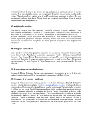 posicionamiento en el área, ya que no solo nos especializamos en recetas autóctonas de nuestro
país sino de la mayoría de los países. Las proyecciones de nuestro negocio serían basadas en las
ventas. Al comienzo, la proyección sería de un 25 por ciento de ganancias, al cabo de dos años
nuestras proyecciones serán de un 50 por ciento, así consecutivamente hasta llegar al tope de
ganancias neto para nuestro negocio.
4.5 Análisis de los servicios
Este negocio opera en base a los productos y demandas existentes en nuestra sociedad. Como
mencionamos anteriormente, a pesar de la crisis económica Compass & Platter Restaurant se
posicionará en el mercado por la flexibilidad y accesibilidad de nuestros precios y servicios.
Además, contaremos con las alianzas de KRC Costume PC, para colaborar en la creación de
nuestra página web, programas para crear horarios y menús, entre otros; en adición uniremos
alianzas con los servicios de Fotografías del Norte quien se encargará del área de promoción
fotográfica.
4.6 Principales competidores
Como posibles competidores podemos mencionar las cadenas de restaurantes internacionales
como Sizzler, Chilis, Applebee’s y restaurantes locales como Frijoles y Chilangas Mexican Grill,
Novento y New Country House. Los mencionamos como posibles competidores ya que ninguno
cuenta con la diversidad de los países, cada uno se concentra en un área específica, a diferencia de
nuestra empresa. Por tanto Compass & Platter Restaurant no cuenta con un competidor directo o
principal.
5.0 Resumen de estrategias e implantación
Compass & Platter Restaurant llevara a cabo estrategias e implantación a través de diferentes
medios los cuales harán posible el mercadeo del restaurante en todo Puerto Rico.
5.1 Estrategias de promoción y publicidad
Compass & Platter Restaurant pretende proveer a los clientes información detallada de nuestros
servicios a través de nuestra página web (www.compassplatter.wix.com). Con la ayuda de esta
página será posible mostrar a través de Slideshow de las imágenes del Restaurante, las comidas y
el público que nos visita. También en nuestra página oficial podrán realizar cuestionarios sobre
nuestro restaurante utilizando la aplicación de Google Forms, esto ayudará a siempre poder
brindarles el mejor servicio a nuestros clientes. Como innovación en los negocios se utiliza las
diferentes redes sociales, Compass & Platter Restaurant desea utilizar estas herramientas como:
Facebook, Twitter e Instagram para mercadear nuestro negocio de manera eficiente y
mundialmente. Del mismo modo utilizaremos los medios radiales, prensa y televisión. Además,
contaremos con un vídeo publicitario para mostrarlo en las diferentes pantallas de los “Food
Court”.
 