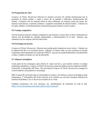 5.4 Proposición de valor
Compass & Platter Restaurant ofrecerá los mejores servicios de comida internacional que le
permitirá al cliente probar y viajar a través de su paladar a diferentes localizaciones del
mundo. Contamos con los mejores chefs en artes culinarias, los mejores cortes de carnes, los
mariscos más frescos y nuestras verduras y vegetales cosechadas de nuestro huerto. Contará con
la mejor calidad y el profesionalismo necesario para posicionarnos como el mejor.
5.5 Ventaja competitiva
Una de nuestras mayores ventajas competitivas que tenemos es que somos el único restaurante en
ofrecer una diversidad de comidas tradicionales e internacionales en el área. Además, que
contamos con los mejores chef de toda la Isla.
5.6 Estrategias de precios
Compass & Platter Restaurant ofrecerá una comida gratis después de cinco visitas. Contará con
el especial del día a un excelente precio. Además, el cliente cada vez que consuma en nuestro
restaurante estará aportando a la causa de UNICEF, que provee ayuda humanitaria y de desarrollo
a niños y madres en países en vías de desarrollo.
5.7 Alianzas estratégicas
Como parte de las estrategias, para ofrecer el mejor servicio y que nuestro clientes se sientan
totalmente satisfechos, Compass & Platter Restaurant creará una alianza con las empresas de KRC
Custom PC y Fotografías del Norte. De esta manera Compass & Platter Restaurant se asegura la
exclusividad de sus productos y tecnología.
KRC Custom PC proveerá todo lo relacionado en cuanto a los últimos avances tecnológicos para
restaurantes. Y Fotografías del Norte ofrecerá a los clientes sus servicios mientras disfrutan de
nuestras facilidades y así se llevan un recuerdo de su visita.
También contaremos con José Santiago, Inc. distribuidores de alimentos en toda la isla.
(http://www.josesantiago.com/index.php/es/sobre-nosotros)
 