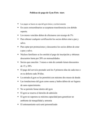 Políticas de pago de Gym Firts stars
 Los pagos se hacen en caja del gym única y exclusivamente
 En casos extraordinarios se aceptaran transferencias con debido
soporte.
 Los meses vencidos deben de efectuarse con recargo de 5%
 Para obtener cualquier certificación los socios deben estar a paz y
salvo.
 Para optar por promociones y descuentos los socios deben de estar
a paz y salvo.
 Núcleos familiares se les omitirá el pago de inscripción y obtienen
descuentos hasta por 20% en mensualidades.
 Socios que cancelen 3 meses o más de contado tienen descuentos
de 15 y 20%
 El pago del servicio prestado será los 5 primeros días de cada mes o
en su defecto cada 30 días.
 La entrada al gym se les permitirá con máximo dos meses de deuda
 Las instalaciones del gym como sauna y baños deben de ser lugares
de sano esparcimiento.
 No se permite fumar dentro del gym
 El gym se reserva el derecho de admisión
 El gym no superara su máxima capacidad para garantizar un
ambiente de tranquilidad y armonía
 El entrenamiento será semi personalizado
 