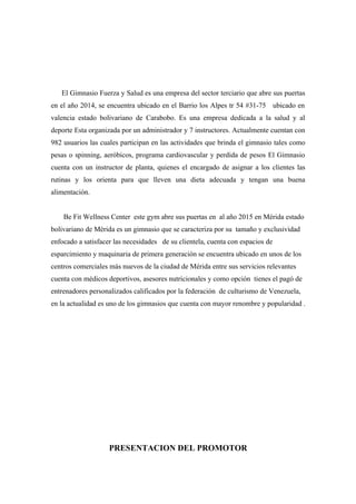 El Gimnasio Fuerza y Salud es una empresa del sector terciario que abre sus puertas
en el año 2014, se encuentra ubicado en el Barrio los Alpes tr 54 #31-75 ubicado en
valencia estado bolivariano de Carabobo. Es una empresa dedicada a la salud y al
deporte Esta organizada por un administrador y 7 instructores. Actualmente cuentan con
982 usuarios las cuales participan en las actividades que brinda el gimnasio tales como
pesas o spinning, aeróbicos, programa cardiovascular y perdida de pesos El Gimnasio
cuenta con un instructor de planta, quienes el encargado de asignar a los clientes las
rutinas y los orienta para que lleven una dieta adecuada y tengan una buena
alimentación.
Be Fit Wellness Center este gym abre sus puertas en al año 2015 en Mérida estado
bolivariano de Mérida es un gimnasio que se caracteriza por su tamaño y exclusividad
enfocado a satisfacer las necesidades de su clientela, cuenta con espacios de
esparcimiento y maquinaria de primera generación se encuentra ubicado en unos de los
centros comerciales más nuevos de la ciudad de Mérida entre sus servicios relevantes
cuenta con médicos deportivos, asesores nutricionales y como opción tienes el pagó de
entrenadores personalizados calificados por la federación de culturismo de Venezuela,
en la actualidad es uno de los gimnasios que cuenta con mayor renombre y popularidad .
PRESENTACION DEL PROMOTOR
 