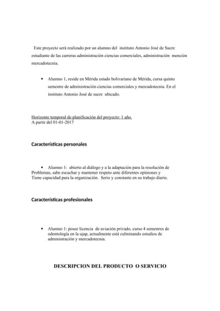 Este proyecto será realizado por un alumno del instituto Antonio José de Sucre
estudiante de las carreras administración ciencias comerciales, administración mención
mercadotecnia.
 Alumno 1, reside en Mérida estado bolivariano de Mérida, cursa quinto
semestre de administración ciencias comerciales y mercadotecnia. En el
instituto Antonio José de sucre ubicado.
Horizonte temporal de planificación del proyecto: 1 año.
A partir del 01-01-2017
Características personales
 Alumno 1: abierto al diálogo y a la adaptación para la resolución de
Problemas, sabe escuchar y mantener respeto ante diferentes opiniones y
Tiene capacidad para la organización. Serio y constante en su trabajo diario.
Características profesionales
 Alumno 1: posee licencia de aviación privado, curso 4 semestres de
odontología en la ujap, actualmente está culminando estudios de
administración y mercadotecnia.
DESCRIPCION DEL PRODUCTO O SERVICIO
 