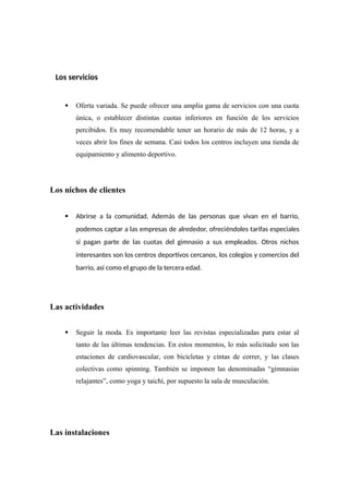 Los servicios
 Oferta variada. Se puede ofrecer una amplia gama de servicios con una cuota
única, o establecer distintas cuotas inferiores en función de los servicios
percibidos. Es muy recomendable tener un horario de más de 12 horas, y a
veces abrir los fines de semana. Casi todos los centros incluyen una tienda de
equipamiento y alimento deportivo.
Los nichos de clientes
 Abrirse a la comunidad. Además de las personas que vivan en el barrio,
podemos captar a las empresas de alrededor, ofreciéndoles tarifas especiales
si pagan parte de las cuotas del gimnasio a sus empleados. Otros nichos
interesantes son los centros deportivos cercanos, los colegios y comercios del
barrio, así como el grupo de la tercera edad.
Las actividades
 Seguir la moda. Es importante leer las revistas especializadas para estar al
tanto de las últimas tendencias. En estos momentos, lo más solicitado son las
estaciones de cardiovascular, con bicicletas y cintas de correr, y las clases
colectivas como spinning. También se imponen las denominadas “gimnasias
relajantes”, como yoga y taichí, por supuesto la sala de musculación.
Las instalaciones
 