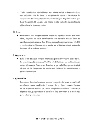  Varios espacios. Las más habituales son: sala de aeróbic o clases colectivas;
sala multiusos; sala de fitness; la recepción con tiendas o escaparates de
equipamiento deportivo y de nutrición; un almacén y un despacho desde el que
llevar la gestión del negocio. Una piscina es otro elemento importante para
diferenciarse de los demás centros.
El local
 Gran espacio. Para este proyecto se Requiere una superficie mínima de 500 m2
útiles, en planta de calle. Probablemente sea necesario realizar obras de
acondicionamiento antes de abrir el local, que pueden ascender a unos 120.200
- 150.300 dólares. Si se opta por el alquiler de un local del mismo tamaño, la
inversión inicial será mucho menor.
Los aparatos
 Estar al día. Se suelen comprar, financiados por los proveedores a seis meses.
La inversión puede variar entre 78.140 y 120.215 dólares. Las multinacionales
suelen utilizar como financiación el renting, lo que probablemente se extenderá
al resto de las compa-ñías, ya que incluye contratos de mantenimiento y
facilita su renovación.
La publicidad
 Presentarse. Conviene hacer una campaña con motivo de la apertura del local
para darse a conocer en el barrio. El buzoneo, los m a ilings y las octavillas son
las iniciativas más eficaces. Los centros más grandes se anuncian en radio o en
la prensa local, y alguno hasta en las salas de cine. Septiembre es el mejor mes
para realizar promociones.
El capital humano y la gestión
 