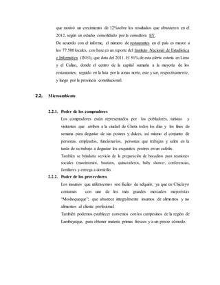 que motivó un crecimiento de 12%sobre los resultados que obtuvieron en el
2012, según un estudio consolidado por la consultora EY.
De acuerdo con el informe, el número de restaurantes en el país es mayor a
los 77.500 locales, con base en un reporte del Instituto Nacional de Estadística
e Informática (INEI), que data del 2011. El 51% de esta oferta estaría en Lima
y el Callao, donde el centro de la capital sumaría a la mayoría de los
restaurantes, seguido en la lista por la zonas norte, este y sur, respectivamente,
y luego por la provincia constitucional.
2.2. Microambiente
2.2.1. Poder de los compradores
Los compradores están representados por los pobladores, turistas y
visitantes que arriben a la ciudad de Chota todos los días y los fines de
semana para degustar de sus postres y dulces, así mismo el conjunto de
personas, empleados, funcionarios, personas que trabajan y salen en la
tarde de su trabajo a degustar los exquisitos postres en un cafetín.
También se brindaría servicio de la preparación de bocaditos para reuniones
sociales (matrimonios, bautizos, quinceañeros, baby shower, conferencias,
familiares y entrega a domicilio.
2.2.2. Poder de los proveedores
Los insumos que utilizaremos son fáciles de adquirir, ya que en Chiclayo
contamos con uno de los más grandes mercados mayoristas
“Moshoqueque”; que abastece integralmente insumos de alimentos y no
alimentos al cliente profesional.
También podemos establecer convenios con los campesinos de la región de
Lambayeque, para obtener materia primas frescos y a un precio cómodo.
 