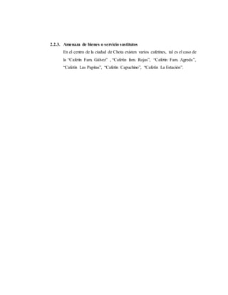 2.2.3. Amenaza de bienes o servicio sustitutos
En el centro de la ciudad de Chota existen varios cafetines, tal es el caso de
la “Cafetín Fam. Gálvez” , “Cafetín fam. Rojas”, “Cafetín Fam. Agreda”,
“Cafetín Las Papitas”, “Cafetín Capuchino”, “Cafetín La Estación”.
 