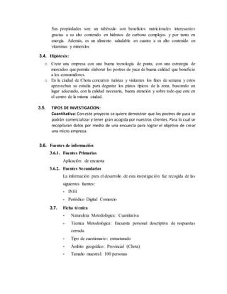 Sus propiedades son: un tubérculo con beneficios nutricionales interesantes
gracias a su alto contenido en hidratos de carbono complejos y por tanto en
energía. Además, es un alimento saludable en cuanto a su alto contenido en
vitaminas y minerales
3.4. Hipótesis:
o Crear una empresa con una buena tecnología de punta, con una estrategia de
mercadeo que permita elaborar los postres de yuca de buena calidad que beneficie
a los consumidores.
o En la ciudad de Chota concurren turistas y visitantes los fines de semana y estos
aprovechan su estadía para degustar los platos típicos de la zona, buscando un
lugar adecuado, con la calidad necesaria, buena atención y sobre todo que este en
el centro de la misma ciudad.
3.5. TIPOS DE INVESTIGACION:
Cuantitativa: Con este proyecto se quiere demostrar que los postres de yuca se
podrán comercializar y tener gran acogida por nuestros clientes. Para lo cual se
recopilaran datos por medio de una encuesta para lograr el objetivo de crear
una micro empresa.
3.6. Fuentes de información
3.6.1. Fuentes Primarias
Aplicación de encuesta
3.6.2. Fuentes Secundarias
La información para el desarrollo de esta investigación fue recogida de las
siguientes fuentes:
- INEI
- Periódico Digital Comercio
3.7. Ficha técnica
- Naturaleza Metodológica: Cuantitativa
- Técnica Metodológica: Encuesta personal descriptiva de respuestas
cerrada.
- Tipo de cuestionario: estructurado
- Ámbito geográfico: Provincial (Chota)
- Tamaño muestral: 100 personas
 