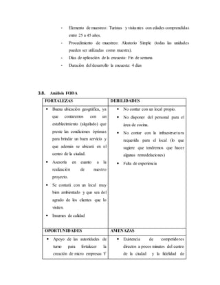 - Elemento de muestreo: Turistas y visitantes con edades comprendidas
entre 25 a 45 años.
- Procedimiento de muestreo: Aleatorio Simple (todas las unidades
pueden ser utilizadas como muestra).
- Días de aplicación de la encuesta: Fin de semana
- Duración del desarrollo la encuesta: 4 días
3.8. Análisis FODA
FORTALEZAS DEBILIDADES
 Buena ubicación geográfica, ya
que contaremos con un
establecimiento (alquilado) que
preste las condiciones óptimas
para brindar un buen servicio y
que además se ubicará en el
centro de la ciudad.
 Asesoría en cuanto a la
realización de nuestro
proyecto.
 Se contará con un local muy
bien ambientado y que sea del
agrado de los clientes que lo
visiten.
 Insumos de calidad
 No contar con un local propio.
 No disponer del personal para el
área de cocina.
 No contar con la infraestructura
requerida para el local (lo que
sugiere que tendremos que hacer
algunas remodelaciones)
 Falta de experiencia
OPORTUNIDADES AMENAZAS
 Apoyo de las autoridades de
turno para fortalecer la
creación de micro empresas Y
 Existencia de competidores
directos a pocos minutos del centro
de la ciudad y la fidelidad de
 