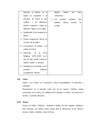 fomentar el turismo en la
región de Cajamarca y la
provincia de Chota lo que
conlleva a los diferentes
turistas y visitantes a visitar los
diferentes lugares de la región.
 Insalubridad de la competencia
directa.
 Escasa competencia directa en
el centro de la ciudad.
 Concurrencia de turistas a la
ciudad de Chota.
 Desarrollo de la Feria
Religiosa SAN JUAN en el
mes de junio donde concurren
muchos turistas y visitantes.
 Insatisfacción del cliente por el
producto brindado
(competencia directa).
algunos clientes por estos
restaurantes.
 Los servicios sustitutos que
también ofrecen servicio de
comida.
3.9. Visión
Llegar a ser el líder en el mercado y buscar oportunidades de desarrollo y
expansión.
Posicionarnos en el mercado como uno de los mejores Cafetines siendo
reconocidos por el sabor y la calidad de los alimentos servidos; así como por el
servicio y la buena ubicación.
3.10. Misión
Somos un Cafetín y Dulceria dedicado a deleitar los más exigentes paladares;
pues contamos con materia prima selecta para la elaboración de los diversos
postres y dulces ofrecidos a base de Yuca
 