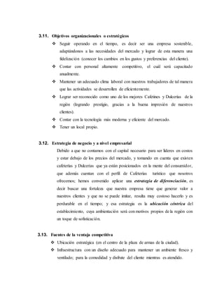 3.11. Objetivos organizacionales o estratégicos
 Seguir operando en el tiempo, es decir ser una empresa sostenible,
adaptándonos a las necesidades del mercado y lograr de esta manera una
fidelización (conocer los cambios en los gustos y preferencias del cliente).
 Contar con personal altamente competitivo, el cuál será capacitado
anualmente.
 Mantener un adecuado clima laboral con nuestros trabajadores de tal manera
que las actividades se desarrollen de eficientemente.
 Lograr ser reconocido como uno de los mejores Cafetines y Dulcerías de la
región (logrando prestigio, gracias a la buena impresión de nuestros
clientes).
 Contar con la tecnología más moderna y eficiente del mercado.
 Tener un local propio.
3.12. Estrategia de negocio y a nivel empresarial
Debido a que no contamos con el capital necesario para ser líderes en costos
y estar debajo de los precios del mercado, y tomando en cuenta que existen
cafeterías y Dulcerias que ya están posicionados en la mente del consumidor,
que además cuentan con el perfil de Cafeterías turístico que nosotros
ofrecemos; hemos convenido aplicar una estrategia de diferenciación, es
decir buscar una fortaleza que nuestra empresa tiene que generar valor a
nuestros clientes y que no se puede imitar, resulta muy costoso hacerlo y es
perdurable en el tiempo; y esa estrategia es la ubicación céntrica del
establecimiento, cuya ambientación será con motivos propios de la región con
un toque de sofisticación.
3.13. Fuentes de la ventaja competitiva
 Ubicación estratégica (en el centro de la plaza de armas de la ciudad).
 Infraestructura con un diseño adecuado para mantener un ambiente fresco y
ventilado; para la comodidad y disfrute del cliente mientras es atendido.
 