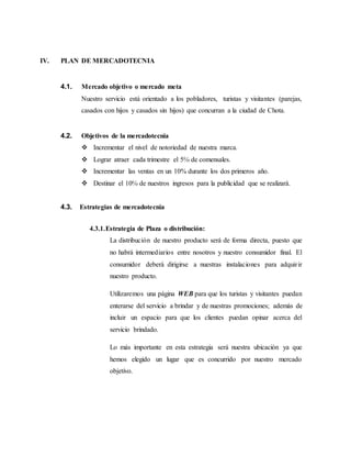 IV. PLAN DE MERCADOTECNIA
4.1. Mercado objetivo o mercado meta
Nuestro servicio está orientado a los pobladores, turistas y visitantes (parejas,
casados con hijos y casados sin hijos) que concurran a la ciudad de Chota.
4.2. Objetivos de la mercadotecnia
 Incrementar el nivel de notoriedad de nuestra marca.
 Lograr atraer cada trimestre el 5℅ de comensales.
 Incrementar las ventas en un 10% durante los dos primeros año.
 Destinar el 10℅ de nuestros ingresos para la publicidad que se realizará.
4.3. Estrategias de mercadotecnia
4.3.1.Estrategia de Plaza o distribución:
La distribución de nuestro producto será de forma directa, puesto que
no habrá intermediarios entre nosotros y nuestro consumidor final. El
consumidor deberá dirigirse a nuestras instalaciones para adquirir
nuestro producto.
Utilizaremos una página WEB para que los turistas y visitantes puedan
enterarse del servicio a brindar y de nuestras promociones; además de
incluir un espacio para que los clientes puedan opinar acerca del
servicio brindado.
Lo más importante en esta estrategia será nuestra ubicación ya que
hemos elegido un lugar que es concurrido por nuestro mercado
objetivo.
 