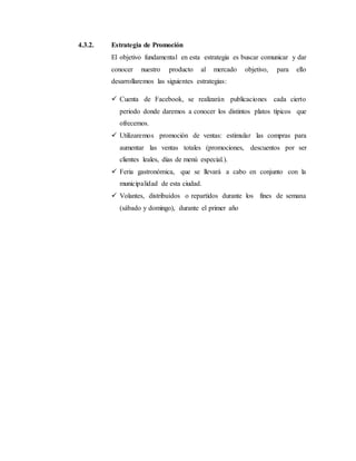 4.3.2. Estrategia de Promoción
El objetivo fundamental en esta estrategia es buscar comunicar y dar
conocer nuestro producto al mercado objetivo, para ello
desarrollaremos las siguientes estrategias:
 Cuenta de Facebook, se realizarán publicaciones cada cierto
periodo donde daremos a conocer los distintos platos típicos que
ofrecemos.
 Utilizaremos promoción de ventas: estimular las compras para
aumentar las ventas totales (promociones, descuentos por ser
clientes leales, días de menú especial.).
 Feria gastronómica, que se llevará a cabo en conjunto con la
municipalidad de esta ciudad.
 Volantes, distribuidos o repartidos durante los fines de semana
(sábado y domingo), durante el primer año
 