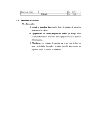 Precio de Costo S/. 6,90
Utilidad S/. 5,60
5.3. Diseño de instalaciones
5.3.1.Los equipos
 Menaje y utensilios diversos: Es decir, el conjunto de utensilios
para uso de los clientes.
 Equipamiento de cocina propiamente dicho: que incluye todos
los electrodomésticos necesarios para la preparación de los platillos
del restaurante..
 Mobiliario: o el conjunto de muebles que sirven para facilitar los
usos y actividades habituales, incluidos también implementos de
seguridad como el caso de los extintores.
 