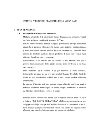 CAFETIN Y DULCERIA “LA CASITA DE LA YUCA” S.A.C.
I. IDEA DE NEGOCIO
1.1. Descripción de la necesidad insatisfecha
Mediante el método de la observación hemos detectado, que en nuestra Ciudad
de Chota no hay un considerable consumo de Yuca,
Por ello hemos convenido trabajar el aspecto gastronómico en la ya mencionada
ciudad. En lo que a este rubro respecta, existen varios cafetines en otras ciudades
y países que ofrecen diversos platillos típicos de este tubérculo; y también hacer
conocer las bondades curativas de este producto; la yuca bien cocinada tiene
diferentes beneficios para el organismo:
Para comenzar es un alimento rico en vitamina A. Esta vitamina hace que el
proceso de envejecimiento de las células sea más lento, por lo que la piel tarda
más en envejecer.
Otras cualidades de la vitamina A es que fortalecen el cuero cabelludo,
fortaleciendo las raíces, así que sirve para combatir la caída del cabello. También
resulta ser que esta vitamina es ideal para la vista, ya que previene diferentes
enfermedades.
La vitamina C también está muy presente en este tubérculo, por lo que ayuda a
fortalecer el sistema inmunológico en nuestro cuerpo, previniendo la aparición
de diferentes enfermedades, como es el cáncer.
Por tales motivos creemos que nuestra idea de negocio creación de un “ Cafetín
y Dulcería “LA CASITA DE LA YUCA” I.E.R.L., será en provecho no sólo
del grupo de trabajo, sino que será positivo al fomentar el consumo de la Yuca..
Es un proyecto que tiene como finalidad ofrecer a sus clientes los mejores postres
a base de yuca naturales bajos en grasas y a los precios más bajos.
 