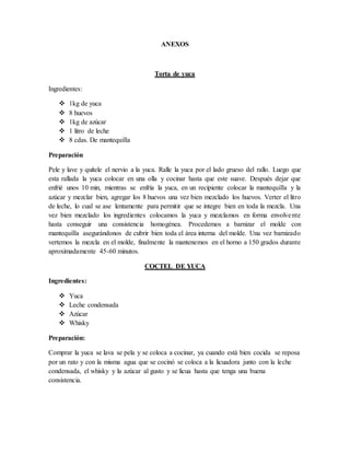ANEXOS
Torta de yuca
Ingredientes:
 1kg de yuca
 8 huevos
 1kg de azúcar
 1 litro de leche
 8 cdas. De mantequilla
Preparación
Pele y lave y quítele el nervio a la yuca. Ralle la yuca por el lado grueso del rallo. Luego que
esta rallada la yuca colocar en una olla y cocinar hasta que este suave. Después dejar que
enfrié unos 10 min, mientras se enfría la yuca, en un recipiente colocar la mantequilla y la
azúcar y mezclar bien, agregar los 8 huevos una vez bien mezclado los huevos. Verter el litro
de leche, lo cual se ase lentamente para permitir que se integre bien en toda la mezcla. Una
vez bien mezclado los ingredientes colocamos la yuca y mezclamos en forma envolvente
hasta conseguir una consistencia homogénea. Procedemos a barnizar el molde con
mantequilla asegurándonos de cubrir bien toda el área interna del molde. Una vez barnizado
vertemos la mezcla en el molde, finalmente la mantenemos en el horno a 150 grados durante
aproximadamente 45-60 minutos.
COCTEL DE YUCA
Ingredientes:
 Yuca
 Leche condensada
 Azúcar
 Whisky
Preparación:
Comprar la yuca se lava se pela y se coloca a cocinar, ya cuando está bien cocida se reposa
por un rato y con la misma agua que se cocinó se coloca a la licuadora junto con la leche
condensada, el whisky y la azúcar al gusto y se licua hasta que tenga una buena
consistencia.
 