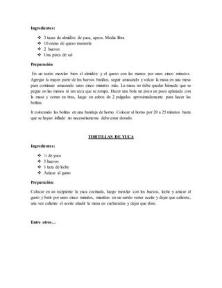 Ingredientes:
 3 tazas de almidón de yuca, aprox. Media libra
 10 onzas de queso mozarela
 2 huevos
 Una pizca de sal
Preparación
En un tazón mezclar bien el almidón y el queso con las manos por unos cinco minutos.
Agregar la mayor parte de los huevos batidos, seguir amasando y volcar la masa en una mesa
para continuar amasando unos cinco minutos más. La masa no debe quedar húmeda que se
pegue en las manos ni tan seca que se rompa. Hacer una bola un poco un poco aplanada con
la masa y cortar en tiras, luego en cubos de 2 pulgadas aproximadamente para hacer las
bolitas.
Ir colocando las bolitas en una bandeja de horno. Colocar al horno por 20 a 25 minutos hasta
que se hayan inflado no necesariamente debe estar dorado.
TORTILLAS DE YUCA
Ingredientes:
 ½ de yuca
 5 huevos
 1 taza de leche
 Azúcar al gusto
Preparación:
Colocar en un recipiente la yuca cocinada, luego mezclar con los huevos, leche y azúcar al
gusto y batir por unos cinco minutos, mientras en un sartén verter aceite y dejar que caliente,
una vez caliente el aceite añadir la masa en cucharadas y dejar que dore.
Entre otros…
 