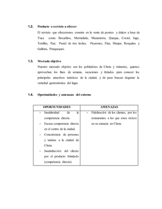 1.2. Producto o servicio a ofrecer
El servicio que ofreceremos consiste en la venta de postres y dulces a base de
Yuca como: Bocaditos, Mermelada, Mazamorra, Queque, Coctel, Jugo,
Tortillas, Pan, Pastel de tres leches, Picarones, Flan, Manjar, Rosquitas y
Galletas, Panqueques.
1.3. Mercado objetivo
Nuestro mercado objetivo son los pobladores de Chota y visitantes, quienes
aprovechan los fines de semana, vacaciones y feriados para conocer los
principales atractivos turísticos de la ciudad, y de paso buscan degustar la
variedad gastronómica del lugar.
1.4. Oportunidades y amenazas del entorno
OPORTUNIDADES AMENAZAS
- Insalubridad de la
competencia directa.
- Escasa competencia directa
en el centro de la ciudad.
- Concurrencia de personas
y turistas a la ciudad de
Chota.
- Insatisfacción del cliente
por el producto brindado
(competencia directa).
- Fidelización de los clientes, por los
restaurantes a los que estos visitan
en su estancia en Chota.
 