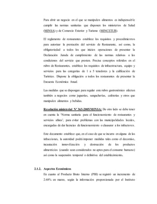 Para abrir un negocio en el que se manipulen alimentos es indispensable
cumplir las normas sanitarias que disponen los ministerios de Salud
(MINSA) y de Comercio Exterior y Turismo (MINCETUR).
El reglamento de restaurantes establece los requisitos y procedimientos
para autorizar la prestación del servicio de Restaurante, así como, la
obligatoriedad a todos los que inicien operaciones de presentar la
Declaración Jurada de cumplimiento de las normas relativas a las
condiciones del servicio que presten. Precisa conceptos referidos en el
rubro de Restaurantes, establece los requisitos de infraestructura, equipo y
servicios para las categorías de 1 a 5 tenedores y la calificación de
Turístico. Dispone la obligación a todos los restaurantes de presentar la
Encuesta Económica Anual.
Las medidas que se dispongan para regular este rubro gastronómico afectan
también a negocios como juguerías, sangucherías, cafeterías y otros que
manipulen alimentos y bebidas.
Resolución ministerial Nº 363-2005/MINSA: De otro lado se debe tener
en cuenta la ‘Norma sanitaria para el funcionamiento de restaurantes y
servicios afines’, para evitar problemas con las municipalidades locales,
encargadas de dar licencias de funcionamiento o clausurar a los infractores.
Este documento establece que, en el caso de que se incurra en alguna de las
infracciones, la autoridad podrá imponer medidas tales como el decomiso,
incautación inmovilización y destrucción de los productos
alimenticios (cuando sean considerados no aptos para el consumo humano)
así como la suspensión temporal o definitiva del establecimiento.
2.1.2. Aspectos Económicos
En cuanto al Producto Bruto Interno (PBI) se registró un incremento de
2.68% en marzo, según la información proporcionada por el Instituto
 