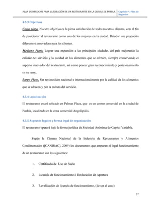 PLAN DE NEGOCIOS PARA LA CREACIÓN DE UN RESTAURANTE EN LA CIUDAD DE PUEBLA Capítulo 4. Plan de
Negocios
37
4.5.3 Objetivos
Corto plazo. Nuestro objetivo es la plena satisfacción de todos nuestros clientes, con el fin
de posicionar al restaurante como uno de los mejores en la ciudad. Brindar una propuesta
diferente e innovadora para los clientes.
Mediano Plazo. Lograr una expansión a las principales ciudades del país mejorando la
calidad del servicio y la calidad de los alimentos que se ofrecen, siempre conservando el
aspecto innovador del restaurante, así como poseer gran reconocimiento y posicionamiento
en su ramo.
Largo Plazo. Ser reconocidos nacional e internacionalmente por la calidad de los alimentos
que se ofrecen y por la cultura del servicio.
4.5.4 Localización
El restaurante estará ubicado en Palmas Plaza, que es un centro comercial en la ciudad de
Puebla, localizado en la zona comercial Angelópolis.
4.5.5 Aspectos legales y forma legal de organización
El restaurante operará bajo la forma jurídica de Sociedad Anónima de Capital Variable.
Según la Cámara Nacional de la Industria de Restaurantes y Alimentos
Condimentados ([CANIRAC], 2009) los documentos que amparan el legal funcionamiento
de un restaurante son los siguientes:
1. Certificado de Uso de Suelo
2. Licencia de funcionamiento ó Declaración de Apertura
3. Revalidación de licencia de funcionamiento, (de ser el caso)
 