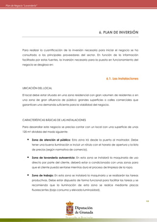 12
Plan de Negocio “Lavandería”
6. PLAN DE INVERSIÓN
Para realizar la cuantificación de la inversión necesaria para iniciar el negocio se ha
consultado a los principales proveedores del sector. En función de la información
facilitada por estas fuentes, la inversión necesaria para la puesta en funcionamiento del
negocio se desglosa en:
6.1. Las instalaciones
UBICACIÓN DEL LOCAL
El local debe estar situado en una zona residencial con gran volumen de residentes o en
una zona de gran afluencia de público: grandes superficies o calles comerciales que
garanticen una demanda suficiente para la viabilidad del negocio.
CARACTERÍSTICAS BÁSICAS DE LAS INSTALACIONES
Para desarrollar este negocio se precisa contar con un local con una superficie de unos
120 m2 dividida del modo siguiente:
 Zona de atención al público: Esta zona irá desde la puerta al mostrador. Debe
tener una buena iluminación e incluir un rótulo con el horario de apertura y la lista
de precios (según normativa de comercio).
 Zona de lavandería autoservicio: En esta zona se instalará la maquinaria de uso
directo por parte del cliente, deberá estar a condicionada con unas zonas para
que el cliente pueda sentarse mientras dura el proceso de limpieza de la ropa.
 Zona de trabajo: En esta zona se instalará la maquinaria y se realizarán las tareas
productivas. Debe estar dispuesta de forma funcional para facilitar las tareas y se
recomienda que la iluminación de esta zona se realice mediante placas
fluorescentes (bajo consumo y elevada luminosidad).
 
