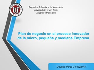 República Bolivariana de Venezuela 
Universidad Fermín Toro. 
Escuela de Ingeniería 
Plan de negocio en el proceso innovador 
de la micro, pequeña y mediana Empresa 
Douglas Pérez C.I 9322743 
 