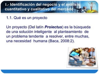 1.- Identificación del negocio y el análisis
cuantitativo y cualitativo del mercado

1.1. Qué es un proyecto

Un proyecto (Del latín Proiectus) es la búsqueda
de una solución inteligente al planteamiento de
un problema tendente a resolver, entre muchas,
una necesidad humana (Baca, 2008:2).
 
