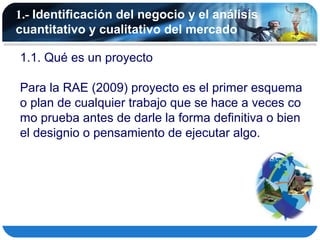 1.- Identificación del negocio y el análisis
cuantitativo y cualitativo del mercado

1.1. Qué es un proyecto

Para la RAE (2009) proyecto es el primer esquema
o plan de cualquier trabajo que se hace a veces co
mo prueba antes de darle la forma definitiva o bien
el designio o pensamiento de ejecutar algo.
 