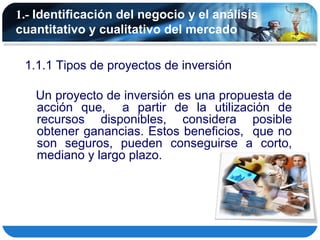 1.- Identificación del negocio y el análisis
cuantitativo y cualitativo del mercado

 1.1.1 Tipos de proyectos de inversión

   Un proyecto de inversión es una propuesta de
   acción que, a partir de la utilización de
   recursos disponibles, considera posible
   obtener ganancias. Estos beneficios, que no
   son seguros, pueden conseguirse a corto,
   mediano y largo plazo.
 