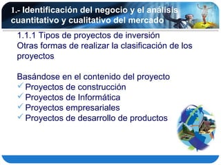 1.- Identificación del negocio y el análisis
cuantitativo y cualitativo del mercado
 1.1.1 Tipos de proyectos de inversión
 Otras formas de realizar la clasificación de los
 proyectos

 Basándose en el contenido del proyecto
  Proyectos de construcción
  Proyectos de Informática
  Proyectos empresariales
  Proyectos de desarrollo de productos
 