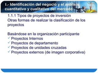 1.- Identificación del negocio y el análisis
cuantitativo y cualitativo del mercado
 1.1.1 Tipos de proyectos de inversión
 Otras formas de realizar la clasificación de los
 proyectos

 Basándose en la organización participante
  Proyectos Internos
  Proyectos de departamento
  Proyectos de unidades cruzadas
  Proyectos externos (de imagen corporativa)
 