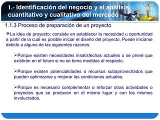 1.- Identificación del negocio y el análisis
 cuantitativo y cualitativo del mercado
1.1.3 Proceso de preparación de un proyecto
La idea de proyecto: consiste en establecer la necesidad u oportunidad
a partir de la cual es posible iniciar el diseño del proyecto. Puede iniciarse
debido a alguna de las siguientes razones:

    Porque existen necesidades insatisfechas actuales o se prevé que
    existirán en el futuro si no se toma medidas al respecto.

    Porque existen potencialidades o recursos subaprovechados que
    pueden optimizarse y mejorar las condiciones actuales.

    Porque es necesario complementar o reforzar otras actividades o
    proyectos que se producen en el mismo lugar y con los mismos
    involucrados.
 