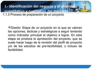 1.- Identificación del negocio y el análisis
 cuantitativo y cualitativo del mercado
1.1.3 Proceso de preparación de un proyecto



   Diseño: Etapa de un proyecto en la que se valoran
   las opciones, tácticas y estratégicas a seguir teniendo
   como indicador principal el objetivo a lograr. En esta
   etapa se produce la aprobación del proyecto, que se
   suele hacer luego de la revisión del perfil de proyecto
   y/o de los estudios de pre-factibilidad, o incluso de
   factibilidad.
 