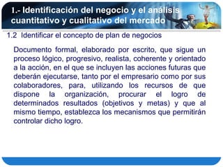 1.- Identificación del negocio y el análisis
 cuantitativo y cualitativo del mercado
1.2 Identificar el concepto de plan de negocios
  Documento formal, elaborado por escrito, que sigue un
  proceso lógico, progresivo, realista, coherente y orientado
  a la acción, en el que se incluyen las acciones futuras que
  deberán ejecutarse, tanto por el empresario como por sus
  colaboradores, para, utilizando los recursos de que
  dispone la organización, procurar el logro de
  determinados resultados (objetivos y metas) y que al
  mismo tiempo, establezca los mecanismos que permitirán
  controlar dicho logro.
 