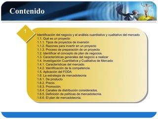 Contenido

   1
       Identificación del negocio y el análisis cuantitativo y cualitativo del mercado
       1.1. Qué es un proyecto
       1.1.1. Tipos de proyectos de inversión
       1.1.2. Razones para invertir en un proyecto
       1.1.3. Proceso de preparación de un proyecto
       1.2. Identificar el concepto de plan de negocios.
       1.3. Características generales del negocio a realizar
       1.4. Investigación Cuantitativa y Cualitativa de Mercado
       1.4.1. Características del mercado.
       1.4.2. Identificación de la competencia.
       1.5. Aplicación del FODA
       1.6. La estrategia de mercadotecnia
       1.6.1. De producto
       1.6.2. Precio.
       1.6.3. Promoción.
       1.6.4. Canales de distribución considerados.
       1.6.5. Definición de políticas de mercadotecnia.
       1.6.6. El plan de mercadotecnia.
 
