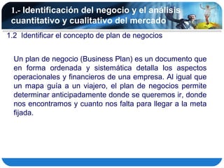 1.- Identificación del negocio y el análisis
 cuantitativo y cualitativo del mercado
1.2 Identificar el concepto de plan de negocios


  Un plan de negocio (Business Plan) es un documento que
  en forma ordenada y sistemática detalla los aspectos
  operacionales y financieros de una empresa. Al igual que
  un mapa guía a un viajero, el plan de negocios permite
  determinar anticipadamente donde se queremos ir, donde
  nos encontramos y cuanto nos falta para llegar a la meta
  fijada.
 