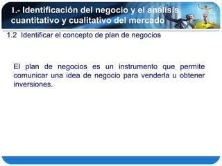 1.- Identificación del negocio y el análisis
 cuantitativo y cualitativo del mercado
1.2 Identificar el concepto de plan de negocios



  El plan de negocios es un instrumento que permite
  comunicar una idea de negocio para venderla u obtener
  inversiones.
 