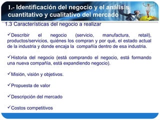 1.- Identificación del negocio y el análisis
 cuantitativo y cualitativo del mercado
1.3 Características del negocio a realizar
 Describir      el    negocio     (servicio, manufactura,     retail),
 productos/servicios, quiénes los compran y por qué, el estado actual
 de la industria y donde encaja la compañía dentro de esa industria.

 Historia del negocio (está comprando el negocio, está formando
 una nueva compañía, está expandiendo negocio).

 Misión, visión y objetivos.

 Propuesta de valor

 Descripción del mercado

 Costos competitivos
 