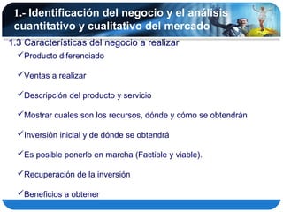 1.- Identificación del negocio y el análisis
 cuantitativo y cualitativo del mercado
1.3 Características del negocio a realizar
  Producto diferenciado

  Ventas a realizar

  Descripción del producto y servicio

  Mostrar cuales son los recursos, dónde y cómo se obtendrán

  Inversión inicial y de dónde se obtendrá

  Es posible ponerlo en marcha (Factible y viable).

  Recuperación de la inversión

  Beneficios a obtener
 