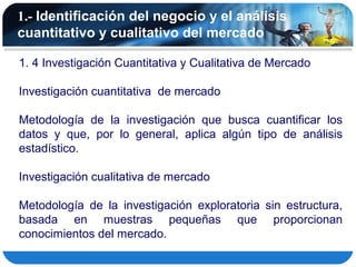 1.- Identificación del negocio y el análisis
cuantitativo y cualitativo del mercado

1. 4 Investigación Cuantitativa y Cualitativa de Mercado

Investigación cuantitativa de mercado

Metodología de la investigación que busca cuantificar los
datos y que, por lo general, aplica algún tipo de análisis
estadístico.

Investigación cualitativa de mercado

Metodología de la investigación exploratoria sin estructura,
basada en muestras pequeñas que proporcionan
conocimientos del mercado.
 